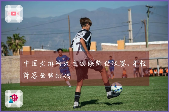 中国女排两大主攻缺阵世联赛,年轻阵容面临挑战